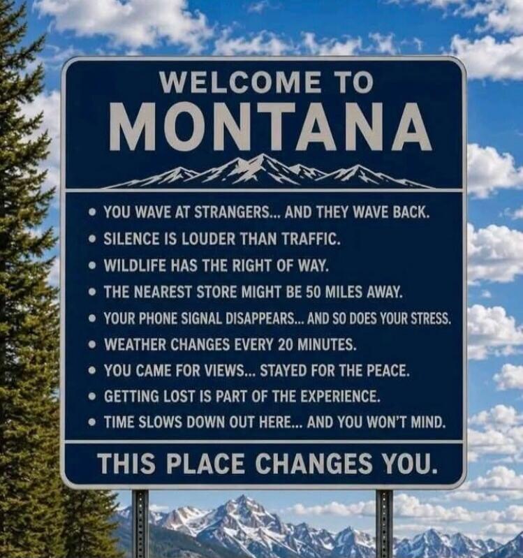 WELCOME TO MONTANA. You wave at strangers... and they wave back. Silence is louder than traffic. Wildlife has the right of way. The nearest store might be 50 miles away. Your phone signal disappears... and so does your stress. Weather changes every 20 minutes. You came for views... stayed for the peace. Getting lost is part of the experience. Time 