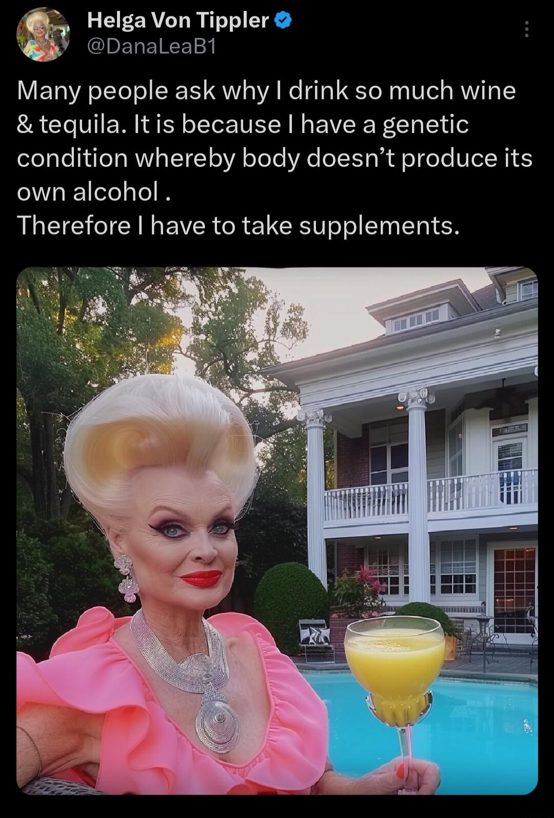 Helga Von Tippler DanaleaB1 Many people ask why drink so much wine tequila Itis because have a genetic condition whereby body doesnt produce its own alcohol Therefore have to take supplements