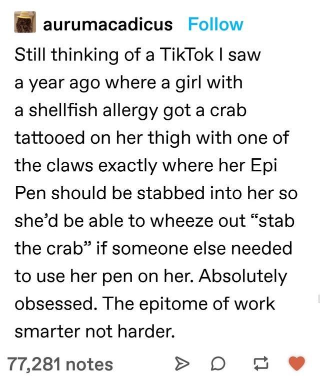i aurumacadicus Follow Still thinking of a TikTok saw a year ago where a girl with a shellfish allergy got a crab tattooed on her thigh with one of the claws exactly where her Epi Pen should be stabbed into her so shed be able to wheeze out stab the crab if someone else needed to use her pen on her Absolutely obsessed The epitome of work smarter not harder 77281 notes D 2 e