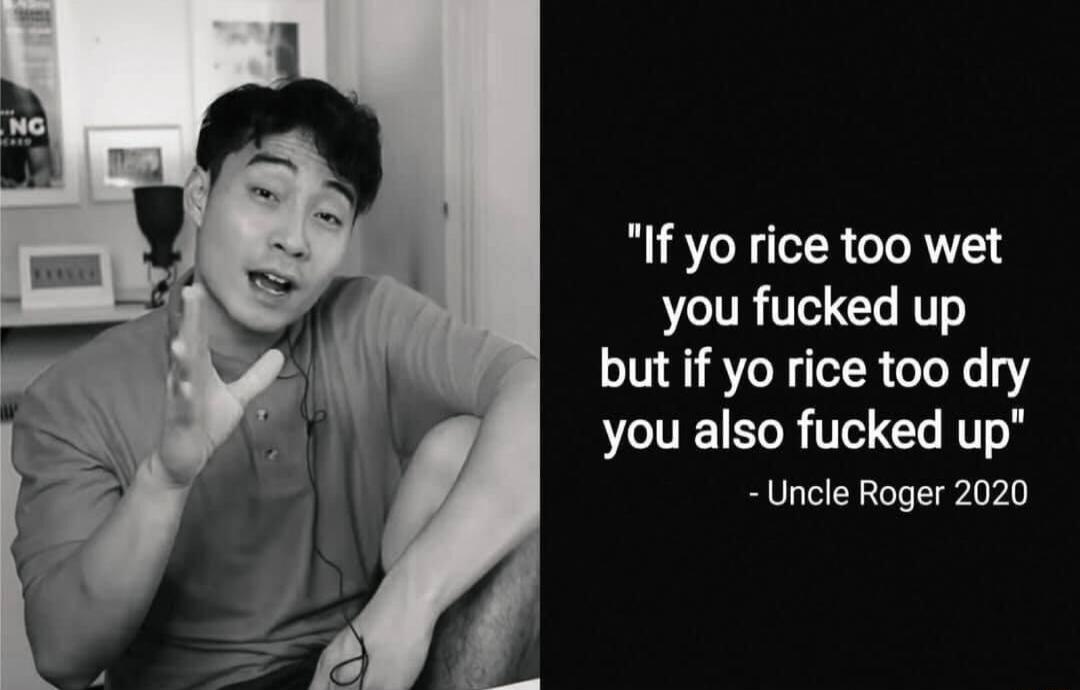 If yo rice too wet you fucked up but if yo rice too dry you also fucked up Uncle Roger 2020