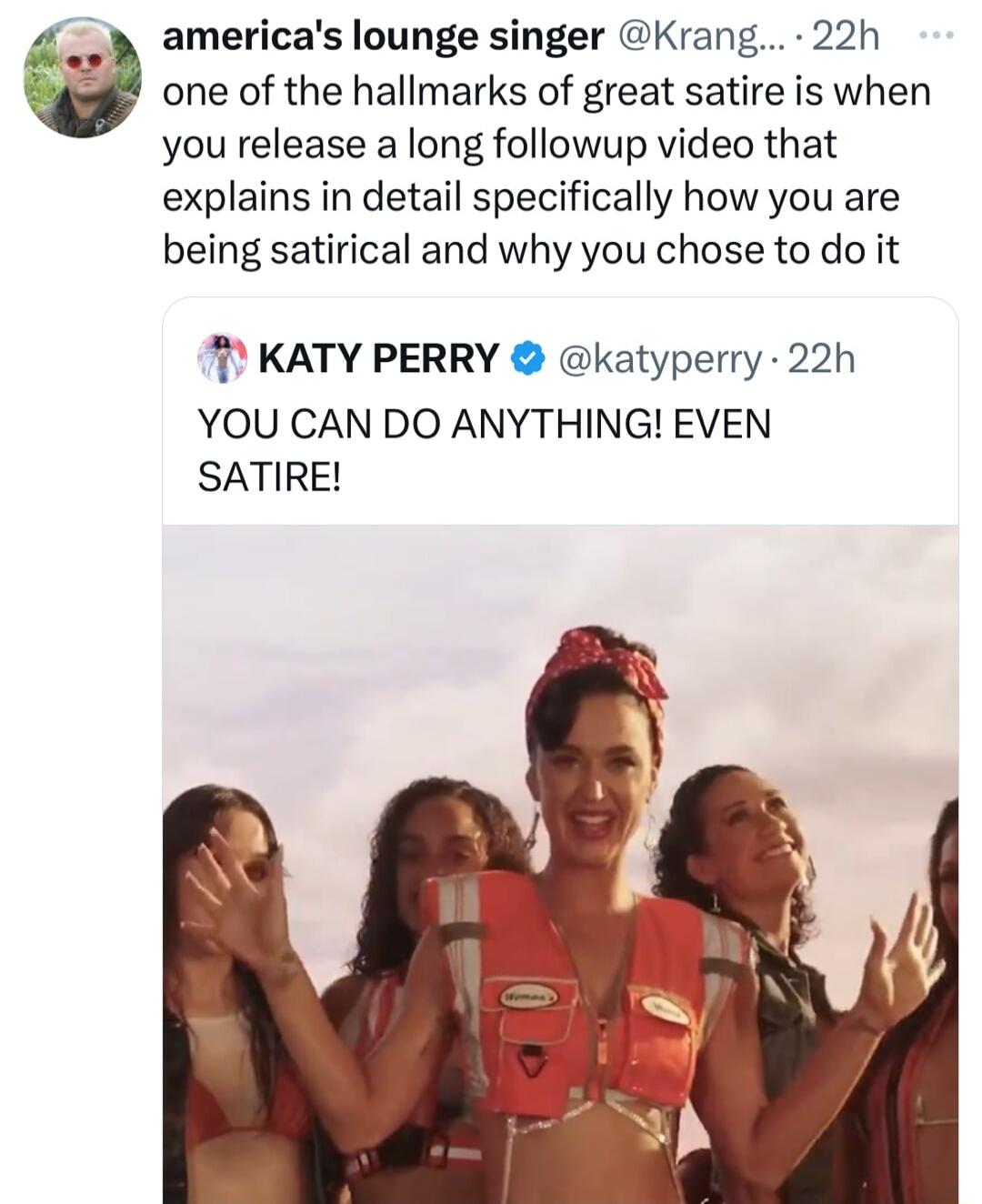 americas lounge singer Krang 22h one of the hallmarks of great satire is when you release a long followup video that explains in detail specifically how you are being satirical and why you chose to do it KATY PERRY katyperry 22h YOU CAN DO ANYTHING EVEN SATIRE