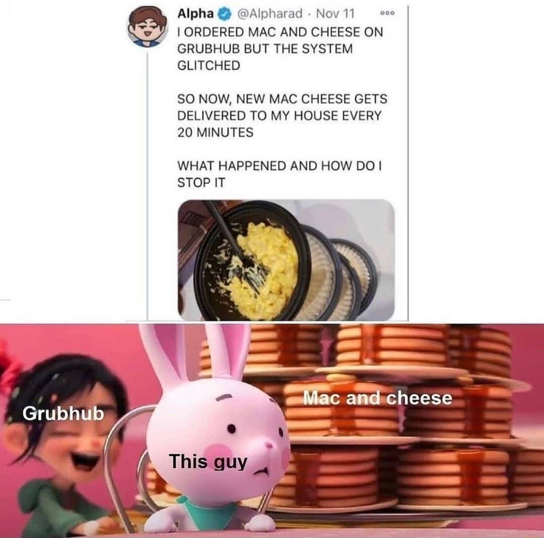 Alpha Alpharad Nov 11 s 1 ORDERED MAC AND CHEESE ON GRUBHUB BUT THE SYSTEM GLITCHED S0 NOW NEW MAC CHEESE GETS DELIVERED TO MY HOUSE EVERY 20 MINUTES WHAT HAPPENED AND HOW DO sToPIT