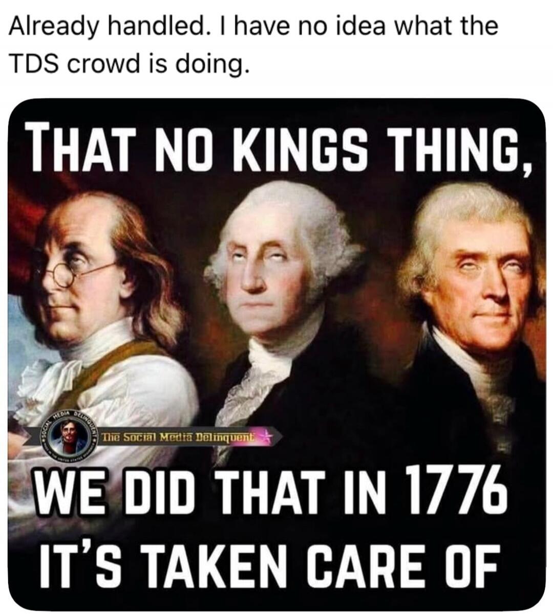 Already handled. I have no idea what the TDS crowd is doing. THAT NO KINGS THING, WE DID THAT IN 1776 IT'S TAKEN CARE OF