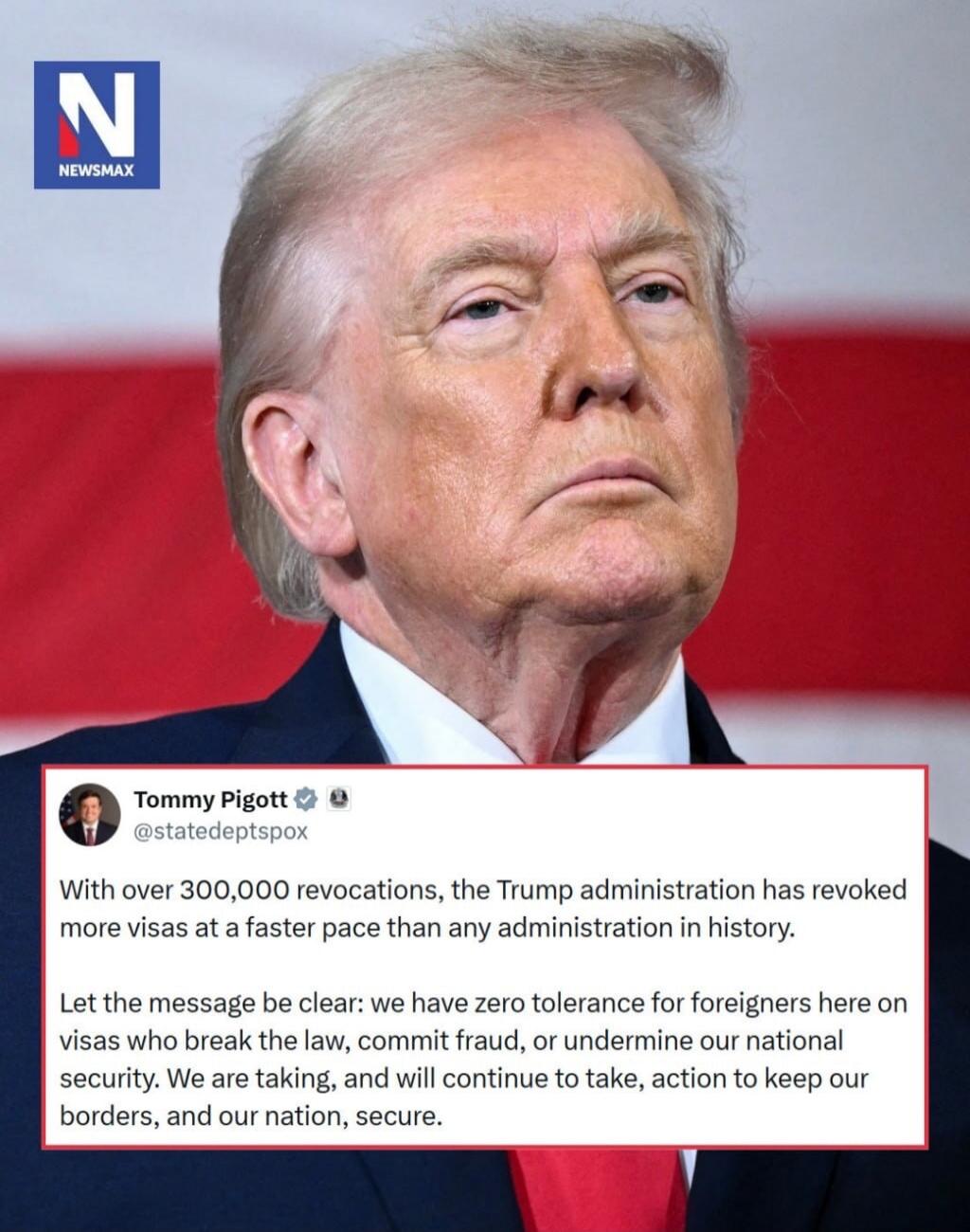 NEWSMAX. Tommy Pigott @statedeptspox. With over 300,000 revocations, the Trump administration has revoked more visas at a faster pace than any administration in history. Let the message be clear: we have zero tolerance for foreigners here on visas who break the law, commit fraud, or undermine our national security. We are taking, and will continue 