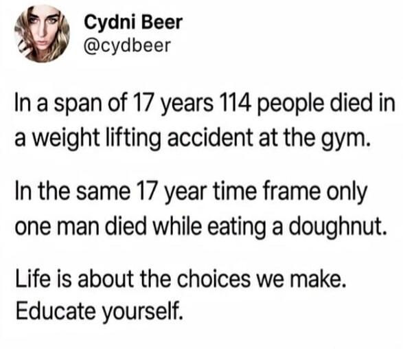 Cydni Beer @cydbeer In a span of 17 years 114 people died in a weight lifting accident at the gym. In the same 17 year time frame only one man died while eating a doughnut. Life is about the choices we make. Educate yourself.