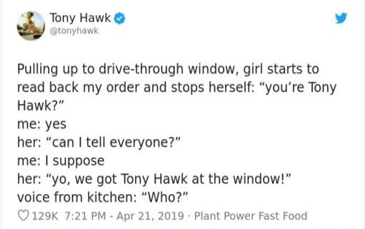 2 Tony Hawk v Pulling up to drive through window girl starts to read back my order and stops herself youre Tony Hawk me yes her can tell everyone suppose her yo we got Tony Hawk at the window voice from kitchen Who 129K 721 PM Apr 21 2019 Plant Power Fast Food