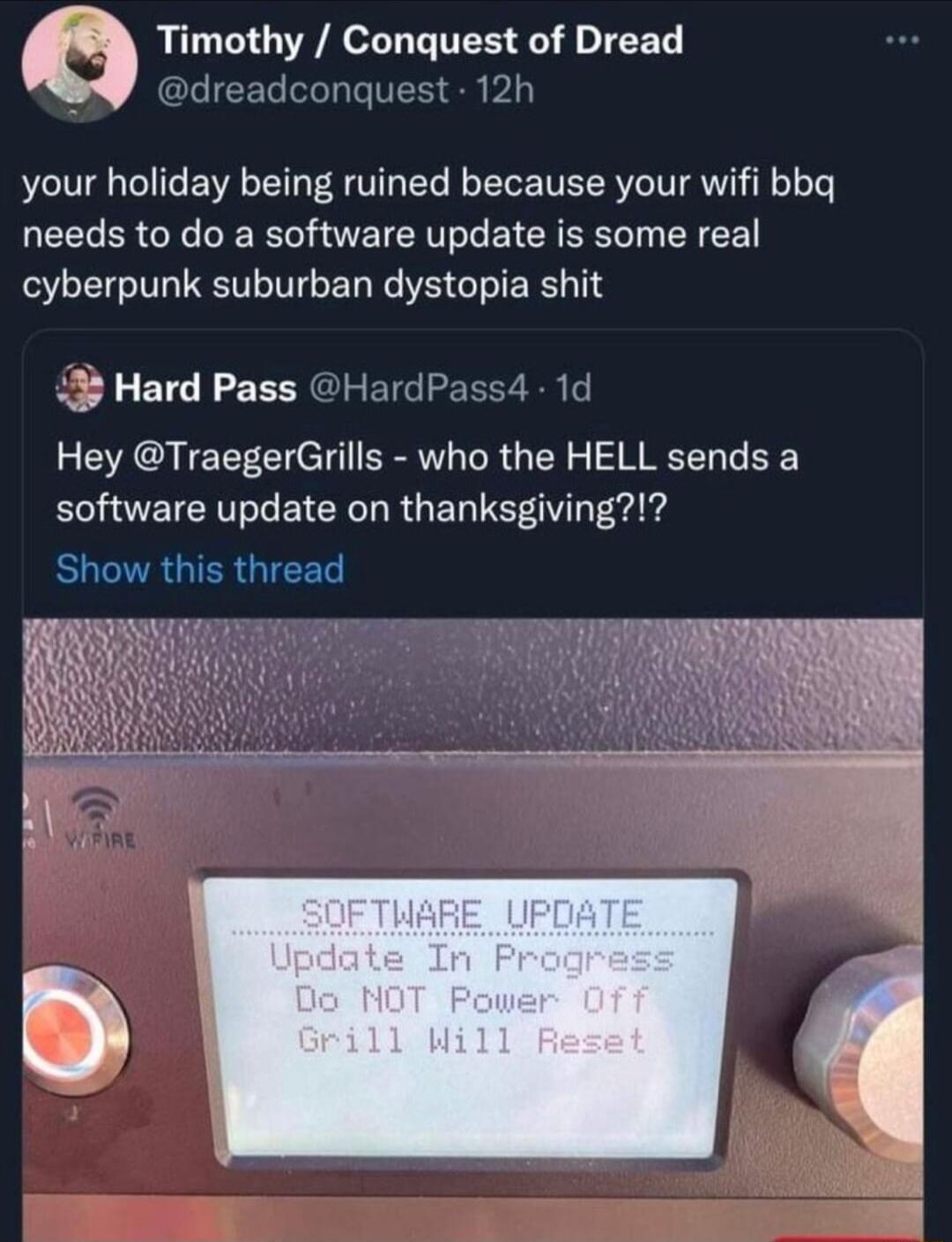 Timothy Conquest of Dread b dreadconquest 12h your holiday being ruined because your wifi bbq needs to do a software update is some real cyberpunk suburban dystopia shit P Hard Pass HardPass4 Hey TraegerGrills who the HELL sends a software update on thanksgiving BOENRGIERGIEET R 1d
