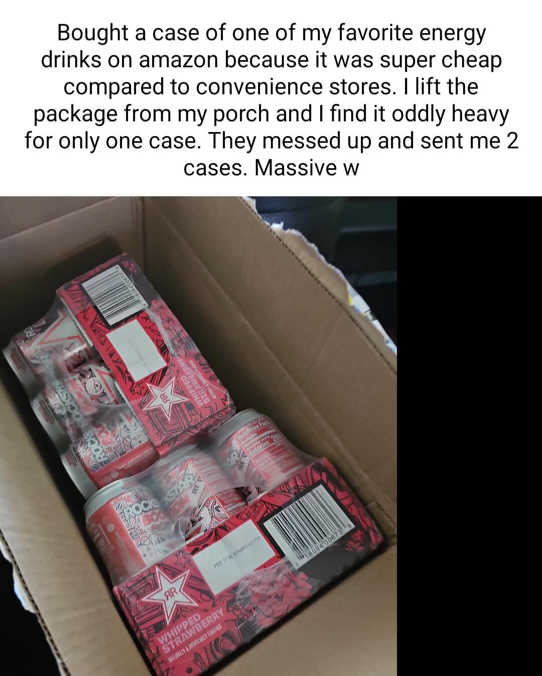 Bought a case of one of my favorite energy drinks on amazon because it was super cheap compared to convenience stores lift the package from my porch and find it oddly heavy for only one case They messed up and sent me 2 cases Massive w