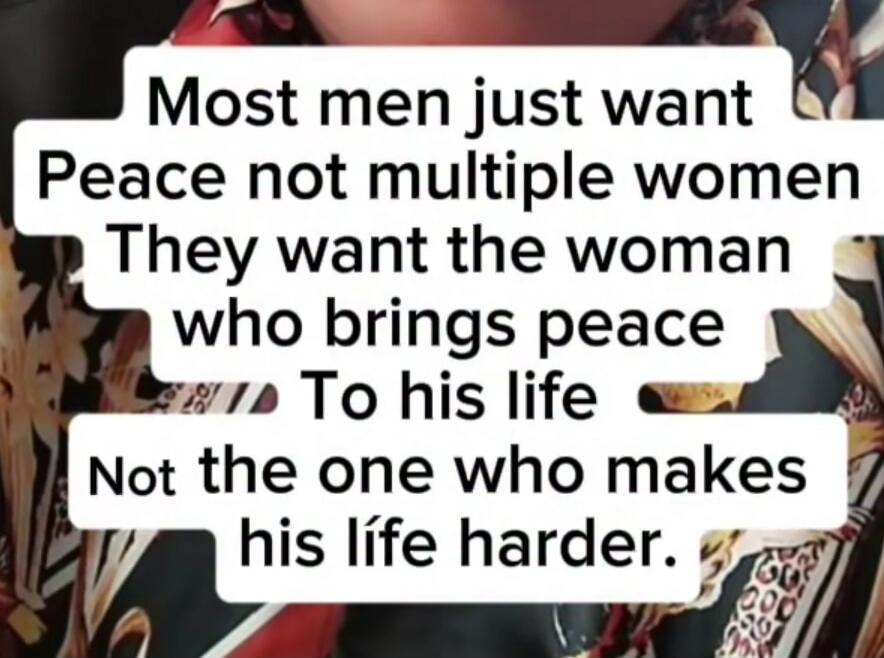 Most men just want peace, not multiple women. They want the woman who brings peace to his life, not the one who makes his life harder.