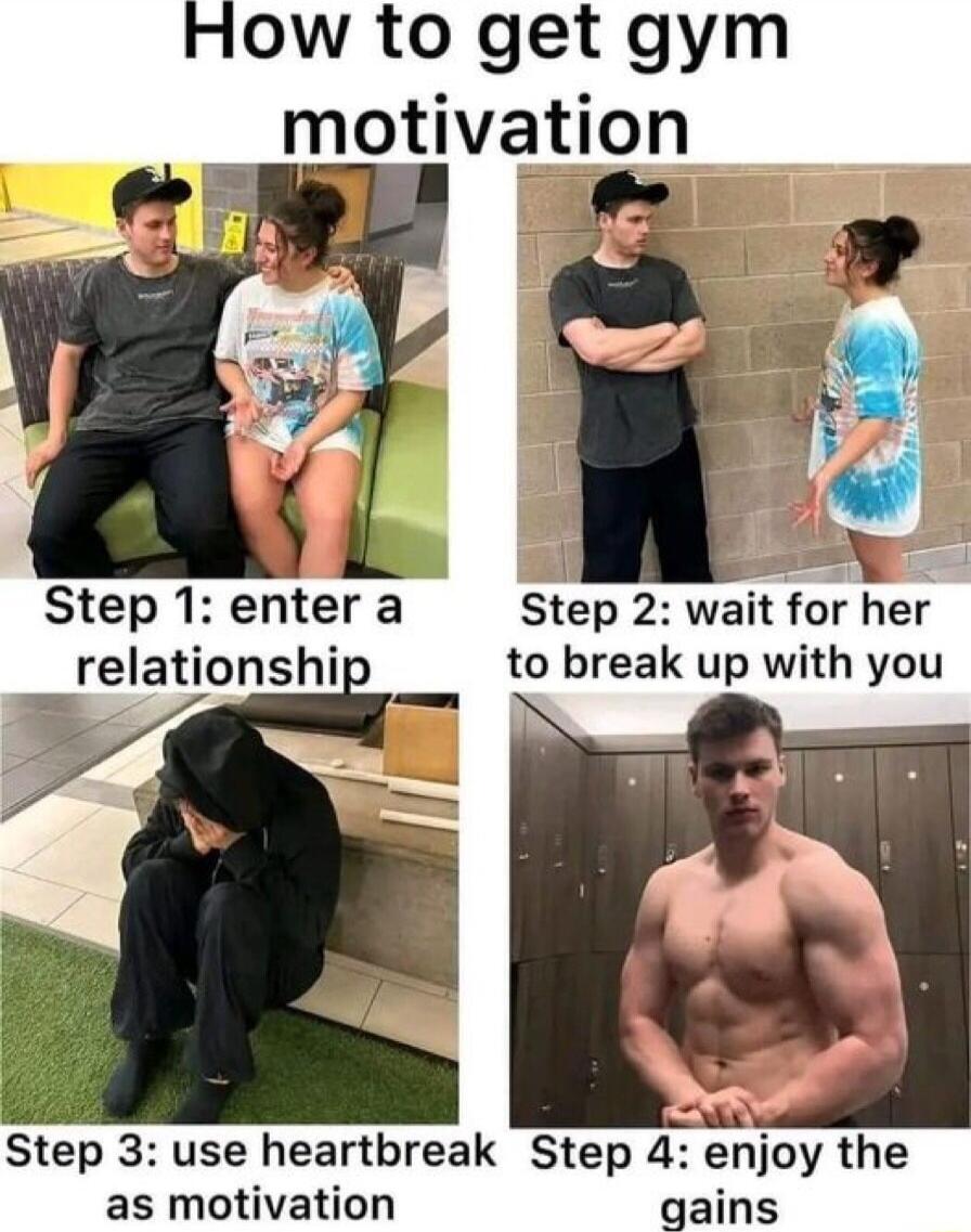 ow to get gym motivation Step 1entera Step 2 wait for her relationship to break up with you Step 3 use heartbreak Step 4 enjoy the as motivation