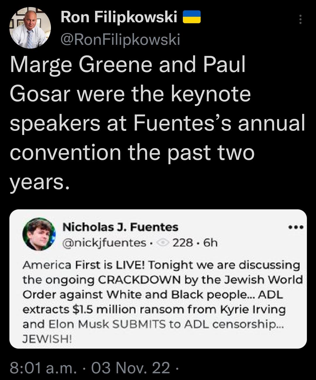 Ron Filipkowski s RonFilipkowski Marge Greene and Paul Gosar were the keynote speakers at Fuentess annual convention the past two VCEICH Nicholas J Fuentes nickjfuentes 228 6h America First is LIVE Tonight we are discussing the ongoing CRACKDOWN by the Jewish World Order against White and Black people ADL extracts 15 million ransom from Kyrie Irving and Elon M o ADL censorship JEWISH 801am 03 Nov 