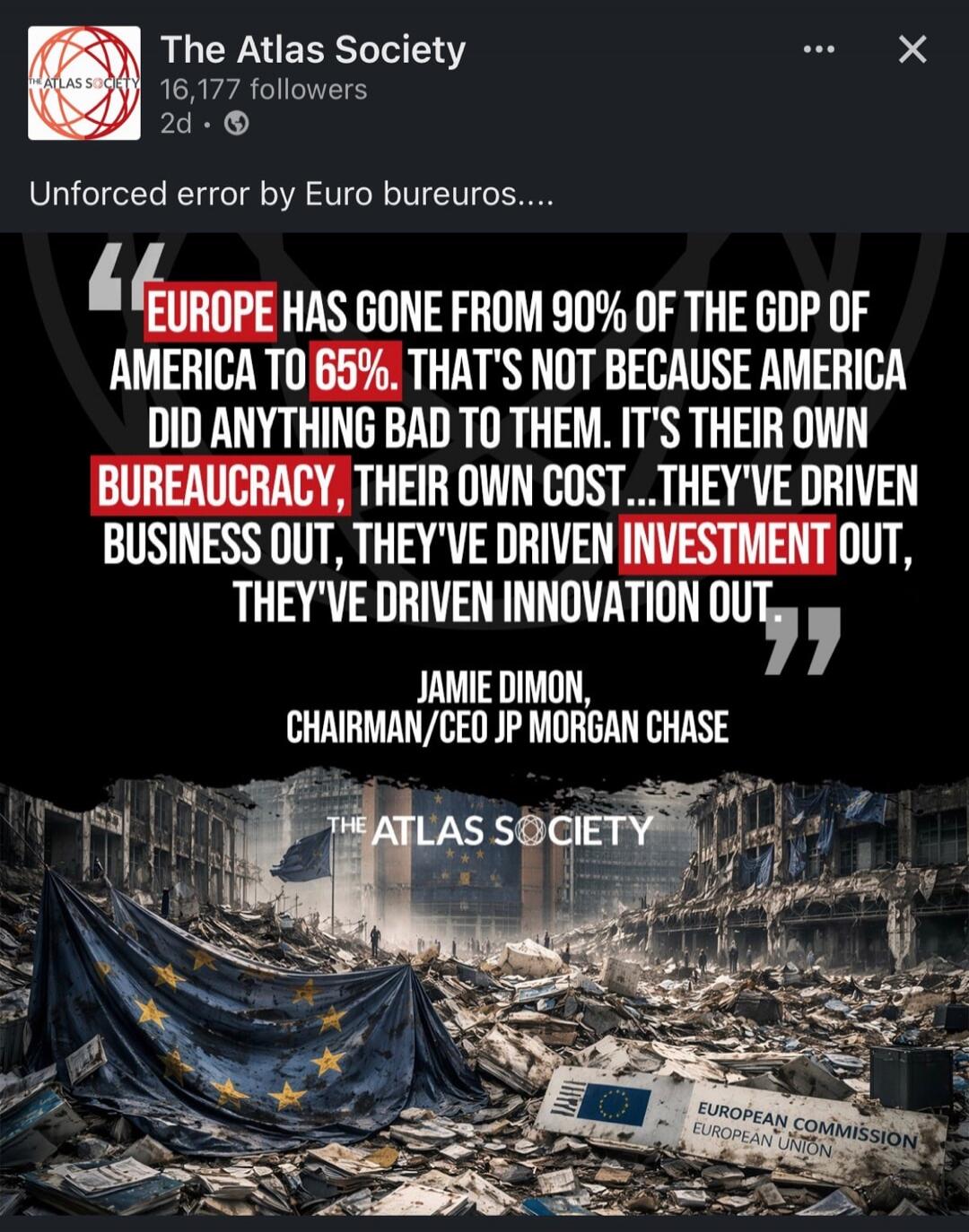 EUROPE HAS GONE FROM 90% OF THE GDP OF AMERICA TO 65%. THAT'S NOT BECAUSE AMERICA DID ANYTHING BAD TO THEM. IT'S THEIR OWN BUREAUCRACY, THEIR OWN COST... THEY'VE DRIVEN BUSINESS OUT, THEY'VE DRIVEN INVESTMENT OUT, THEY'VE DRIVEN INNOVATION OUT. JAMIe DIMON, CHAIRMAN/CEO JPMORGAN CHASE. THE ATLAS SOCIETY