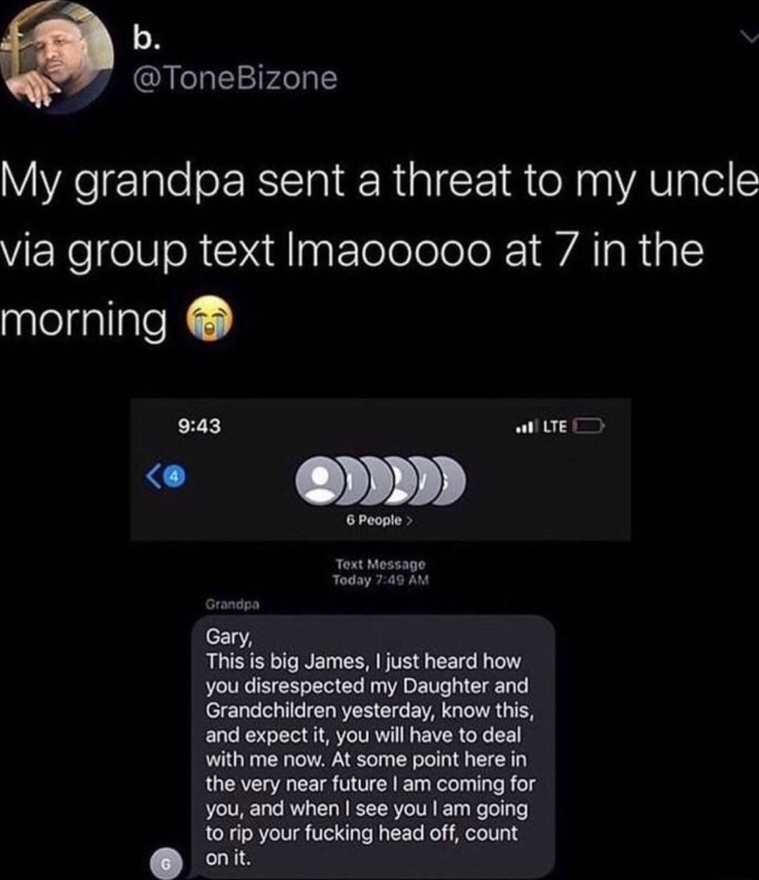 b ToneBizone My grandpa sent a threat to my uncle VEReelNoR XM Eeolelolo k 1 VA TaRaI sptelsatiatel 943 awEr Gary This s big James just heard how you disrespected my Daughter and Grandchildren yesterday know this and expect it you will have to deal with me now At some point here in the very near future am coming for ou and when see you am going 101ip your fucking head off count