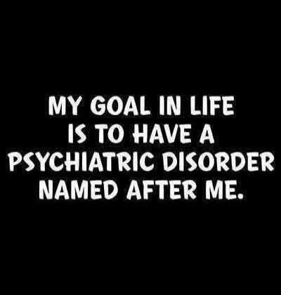 MY GOAL IN LIFE IS TO HAVE A PSYCHIATRIC DISORDER NAMED AFTER ME.