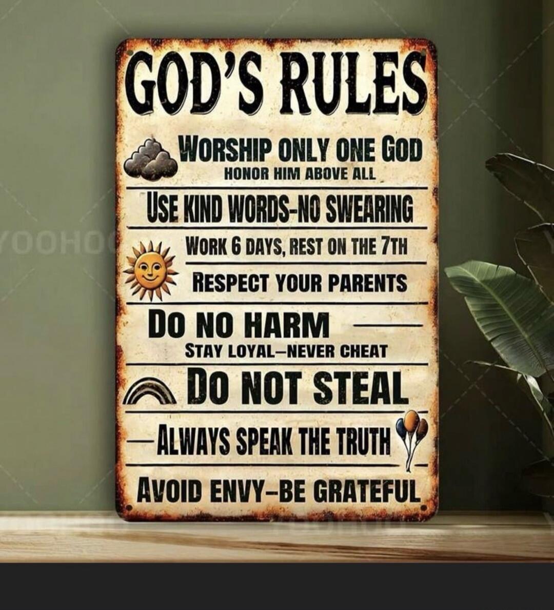 GOD'S RULES WORSHIP ONLY ONE GOD HONOR HIM ABOVE ALL USE KIND WORDS - NO SWEARING WORK 6 DAYS, REST ON THE 7TH RESPECT YOUR PARENTS DO NO HARM STAY LOYAL - NEVER CHEAT DO NOT STEAL ALWAYS SPEAK THE TRUTH AVOID ENVY - BE GRATEFUL