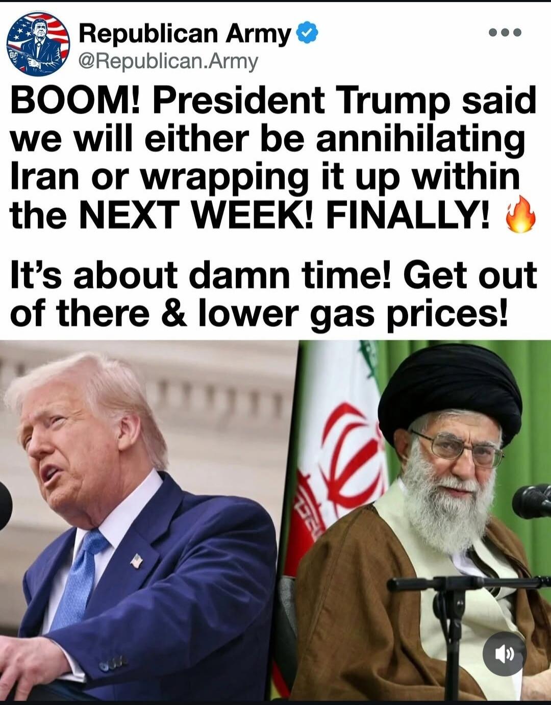 Republican Army @Republican.Army BOOM! President Trump said we will either be annihilating Iran or wrapping it up within the NEXT WEEK! FINALLY! 🔥 It's about damn time! Get out of there & lower gas prices!
