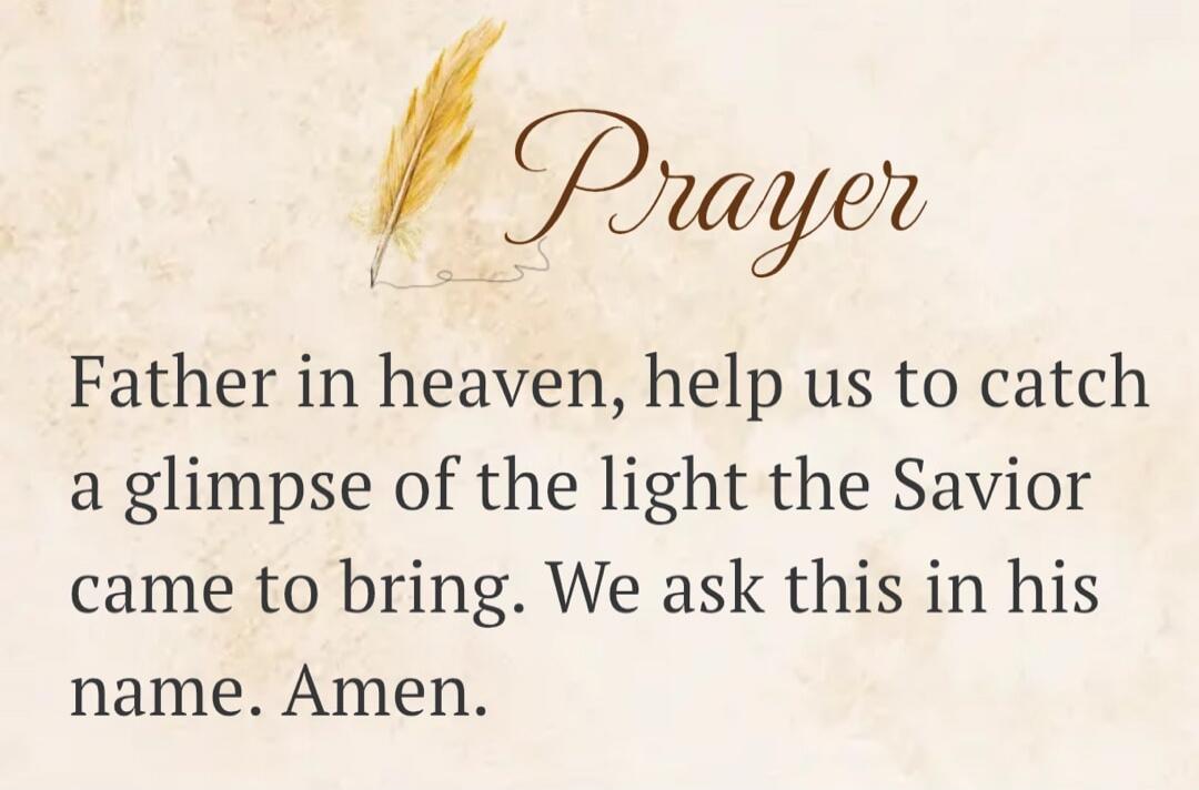 Prayer Father in heaven, help us to catch a glimpse of the light the Savior came to bring. We ask this in his name. Amen.