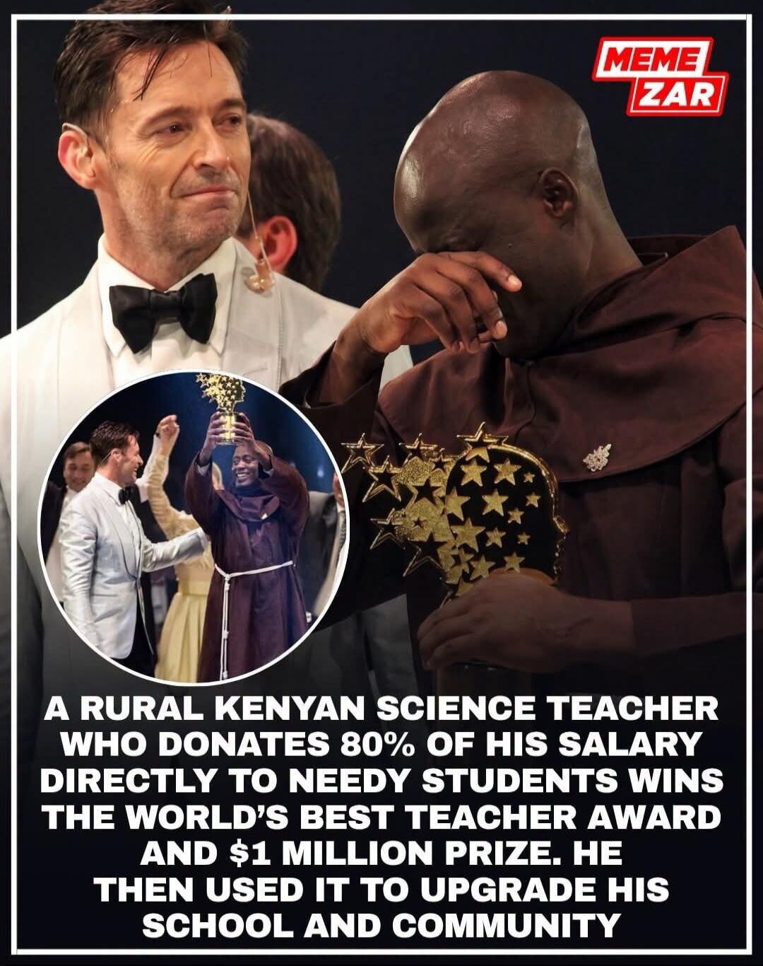MEME ZAR
A RURAL KENYAN SCIENCE TEACHER WHO DONATES 80% OF HIS SALARY DIRECTLY TO NEEDY STUDENTS WINS THE WORLD'S BEST TEACHER AWARD AND $1 MILLION PRIZE. HE THEN USED IT TO UPGRADE HIS SCHOOL AND COMMUNITY