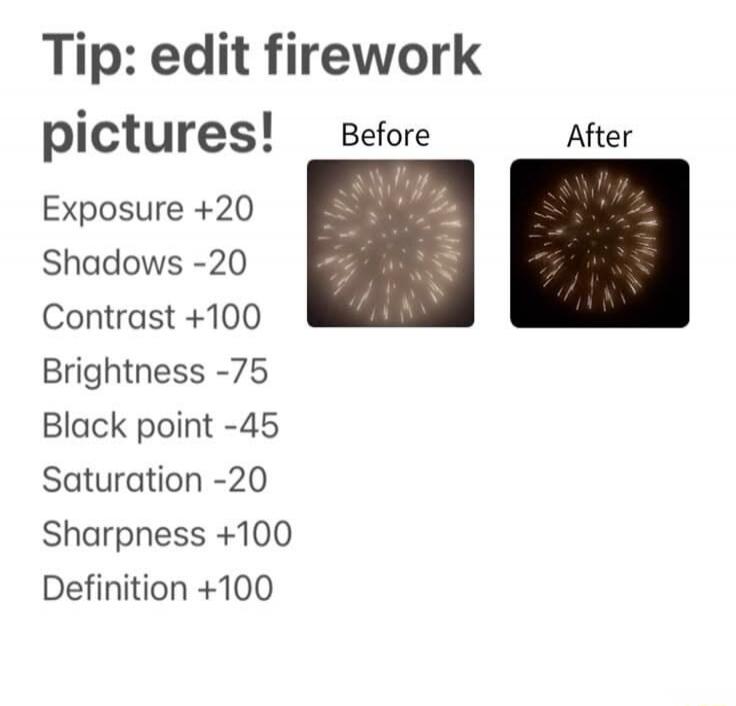 Tip: edit firework pictures! Before After Exposure +20 Shadows -20 Contrast +100 Brightness -75 Black point -45 Saturation -20 Sharpness +100 Definition +100