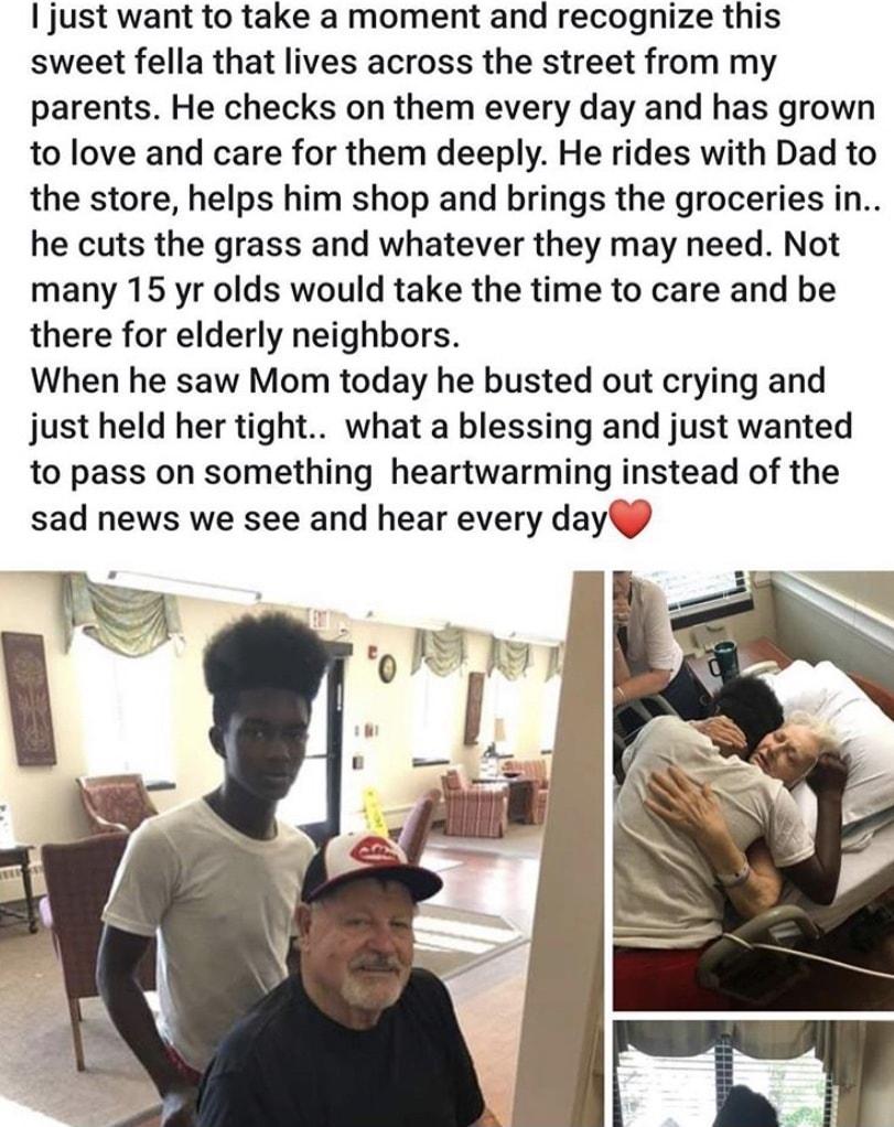 just want to take a moment and recognize this sweet fella that lives across the street from my parents He checks on them every day and has grown to love and care for them deeply He rides with Dad to the store helps him shop and brings the groceries in he cuts the grass and whatever they may need Not many 15 yr olds would take the time to care and be there for elderly neighbors When he saw Mom toda