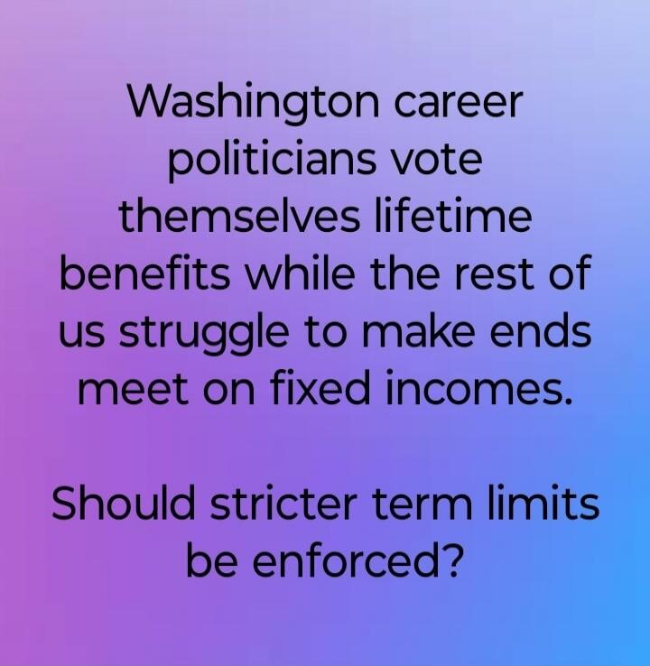 Washington career politicians vote themselves lifetime benefits while the rest of us struggle to make ends meet on fixed incomes. Should stricter term limits be enforced?
