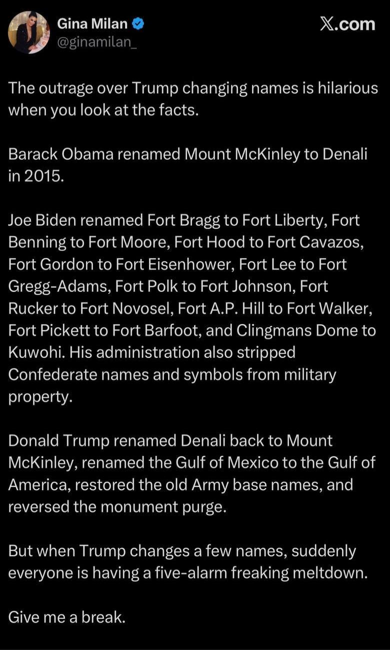 The outrage over Trump changing names is hilarious when you look at the facts. Barack Obama renamed Mount McKinley to Denali in 2015. Joe Biden renamed Fort Bragg to Fort Liberty, Fort Benning to Fort Moore, Fort Hood to Fort Cavazos, Fort Gordon to Fort Eisenhower, Fort Lee to Fort Gregg-Adams, Fort Polk to Fort Johnson, Fort Rucker to Fort Novose