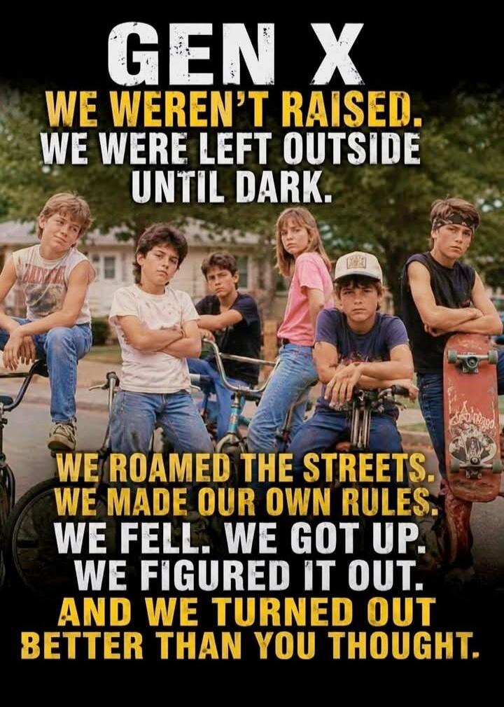 GEN X WE WEREN'T RAISED. WE WERE LEFT OUTSIDE UNTIL DARK. WE ROAMED THE STREETS. WE MADE OUR OWN RULES. WE FELL. WE GOT UP. WE FIGURED IT OUT. AND WE TURNED OUT BETTER THAN YOU THOUGHT.