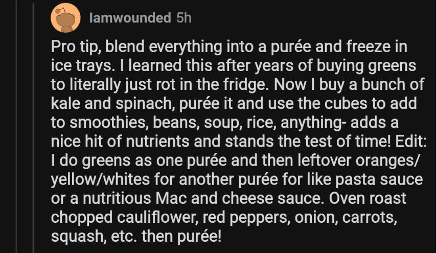 lamwounded 5h Pro tip blend everything into a pure and freeze in ice trays learned this after years of buying greens to literally just rot in the fridge Now buy a bunch of Kale and spinach pure it and use the cubes to add to smoothies beans soup rice anything adds a nice hit of nutrients and stands the test of time Edit 1 do greens as one pure and then leftover oranges yellowwhites for another pur