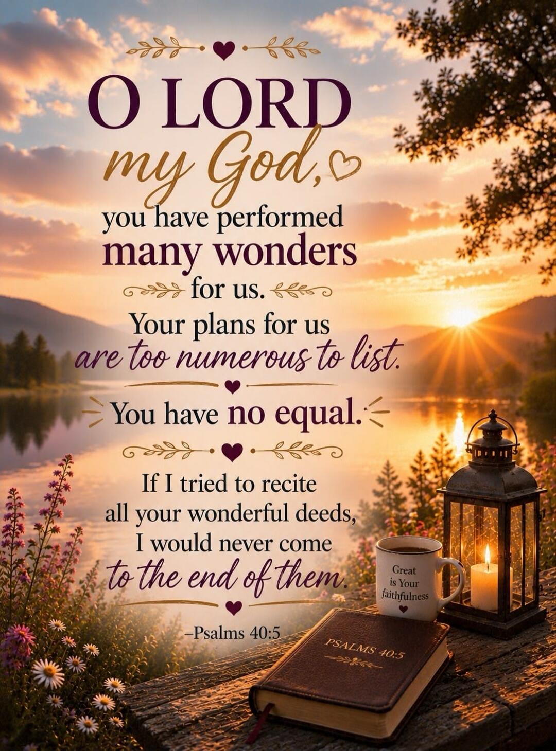 O LORD my God, you have performed many wonders for us. Your plans for us are too numerous to list. You have no equal. If I tried to recite all your wonderful deeds, I would never come to the end of them. -Psalms 40:5. Great is Your faithfulness.