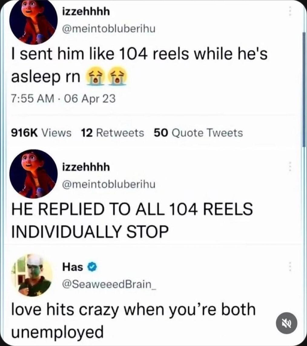 izzehhhh meintobluberihu I sent him like 104 reels while hes asleeprn 755 AM 06 Apr 23 916K Views 12 Retweets 50 Quote Tweets izzehhhh meintobluberihu HE REPLIED TO ALL 104 REELS INDIVIDUALLY STOP l Has SeaweeedBrain love hits crazy when youre both Lunemployed g