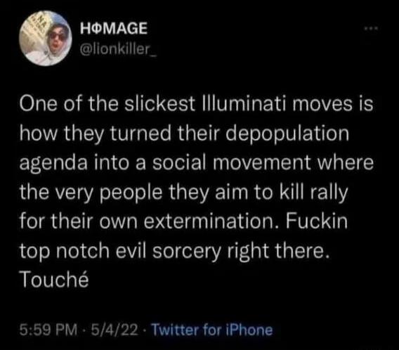 One of the slickest Illuminati moves is how they turned their depopulation agenda into a social movement where the very people they aim to kill rally for their own extermination. Fuckin top notch evil sorcery right there. Touché