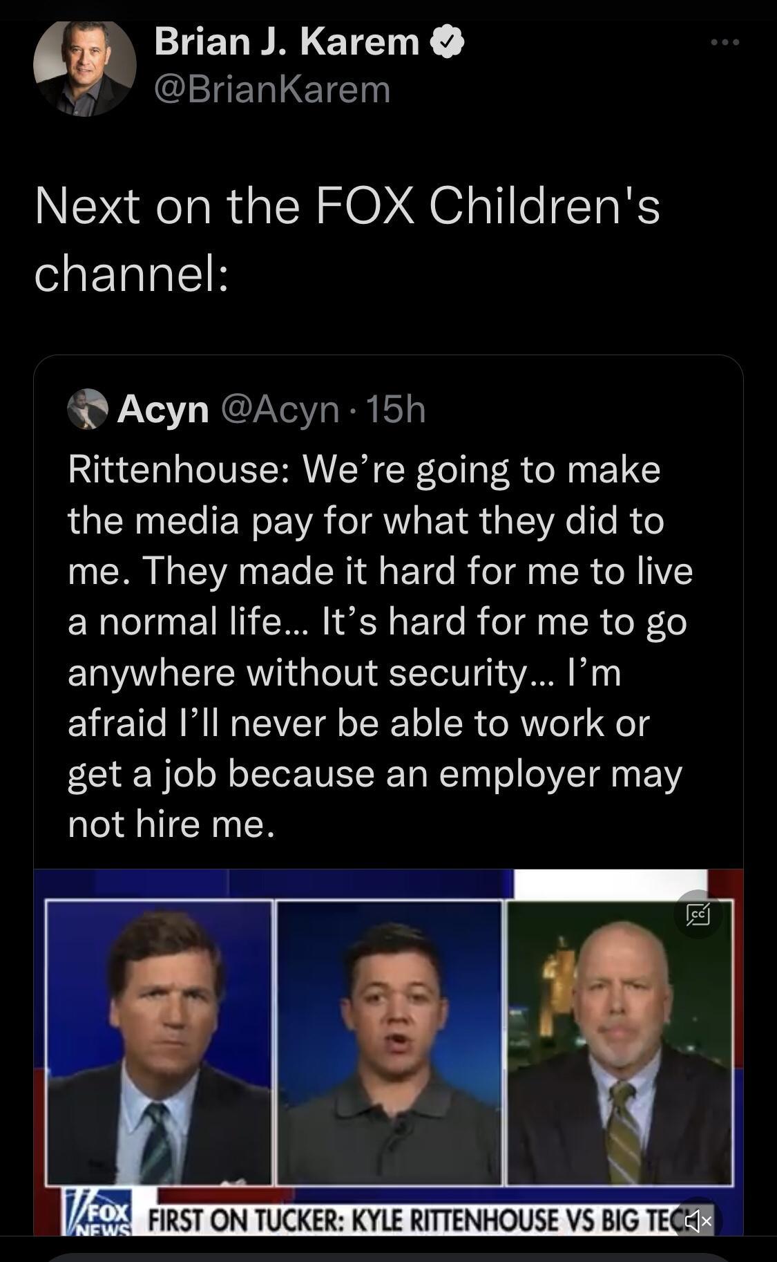 Brian J Karem BrianKarem Next on the FOX Childrens channel R Acyn Acyn 15h Rittenhouse Were going to make I CEN T W EA TR s d g LoV e ITe I o me They made it hard for me to live a normal life Its hard for me to go anywhere without security m Y g 1T B M1 WaTEAVEET G oI o SR o MWV 0T o get a job because an employer may not hire me 24 FIRST ON TUCKER KYLE RITTENHOUSE V5 BIG TEGA 1