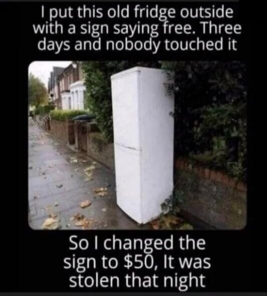 I put this old fridge outside with a sign saying free. Three days and nobody touched it. So I changed the sign to $50, It was stolen that night.