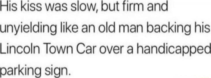 His kiss was slow, but firm and unyielding like an old man backing his Lincoln Town Car over a handicapped parking sign.