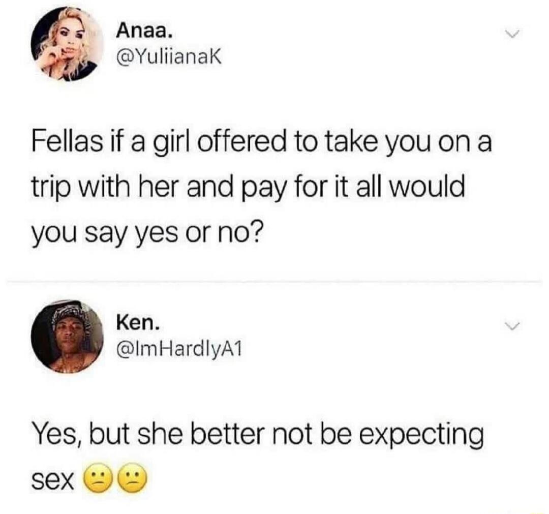 Anaa. @YuliianaK Fellas if a girl offered to take you on a trip with her and pay for it all would you say yes or no? Ken. @ImHardlyA1 Yes, but she better not be expecting sex 😐😐