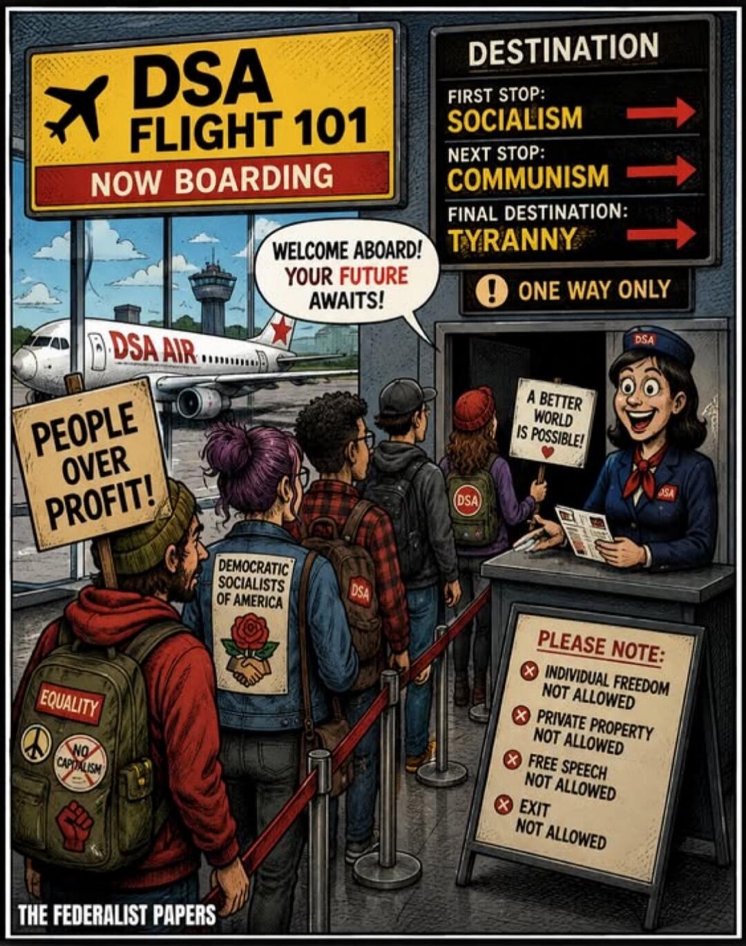 DSA FLIGHT 101 NOW BOARDING. DESTINATION. FIRST STOP: SOCIALISM. NEXT STOP: COMMUNISM. FINAL DESTINATION: TYRANNY. ONE WAY ONLY. WELCOME ABOARD! YOUR FUTURE AWAITS! DSA AIR. PEOPLE OVER PROFIT! DEMOCRATIC SOCIALISTS OF AMERICA. EQUALITY. NO CAPITALISM. A BETTER WORLD IS POSSIBLE! PLEASE NOTE: INDIVIDUAL FREEDOM NOT ALLOWED. PRIVATE PROPERTY NOT ALL