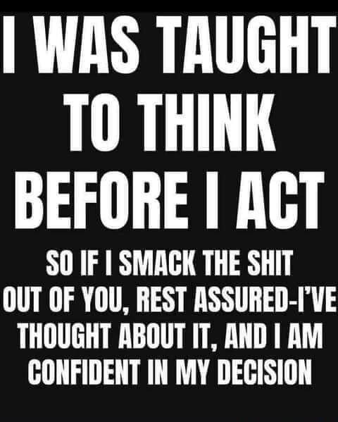 WAS TRUGHT T0 THINK BEFORE ACT SO IF SMACK THE SHIT OUT OF YOU REST ASSURED IVE THOUGHT ABOUT IT AND AM CONFIDENT IN MY DECISION