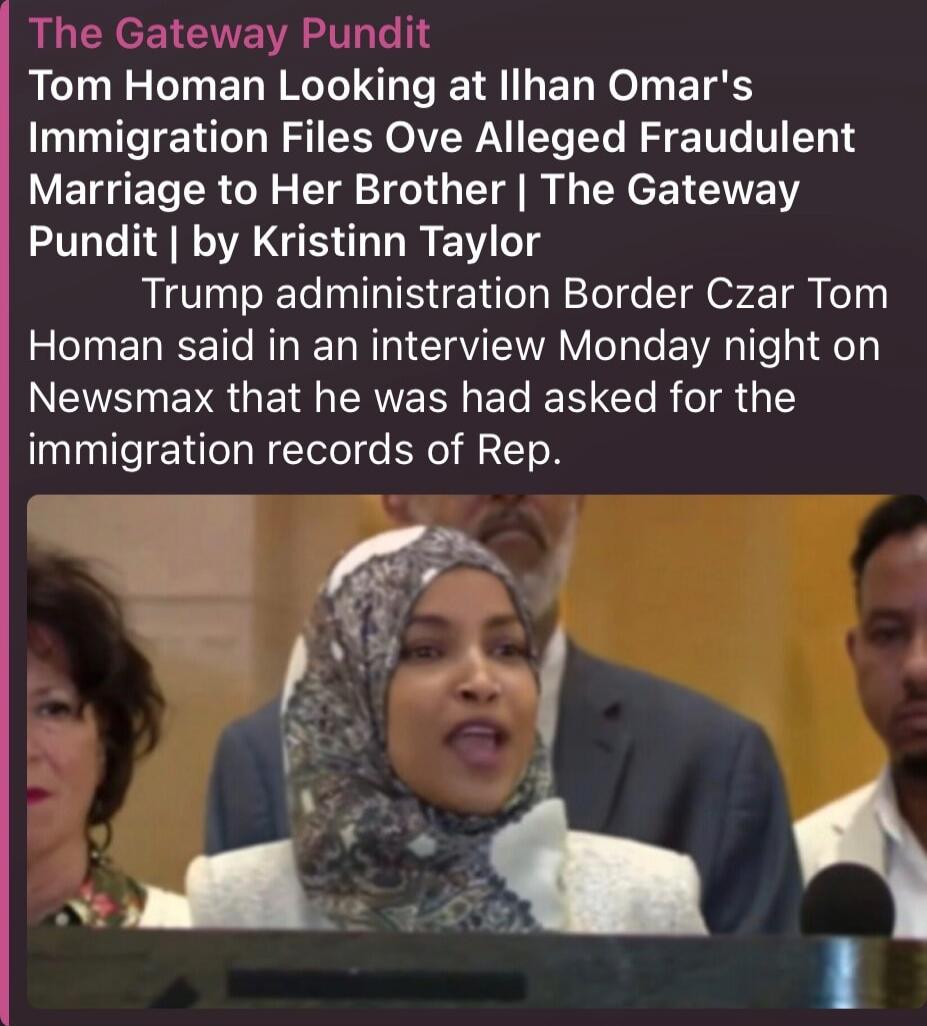 The Gateway Pundit
Tom Homan Looking at Ilhan Omar's Immigration Files Over Alleged Fraudulent Marriage to Her Brother | The Gateway Pundit | by Kristinn Taylor
Trump administration Border Czar Tom Homan said in an interview Monday night on Newsmax that he had asked for the immigration records of Rep.