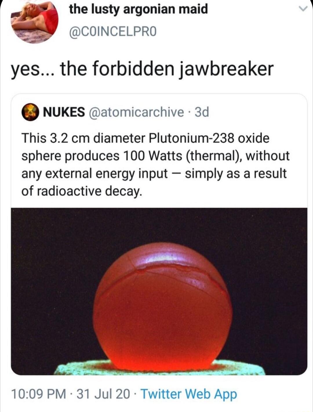 e the lusty argonian maid COINCELPRO yes the forbidden jawbreaker NUKES atomicarchive 3d This 32 cm diameter Plutonium 238 oxide sphere produces 100 Watts thermal without any external energy input simply as a result of radioactive decay 1009 PM 31 Jul 20 Twitter Web App