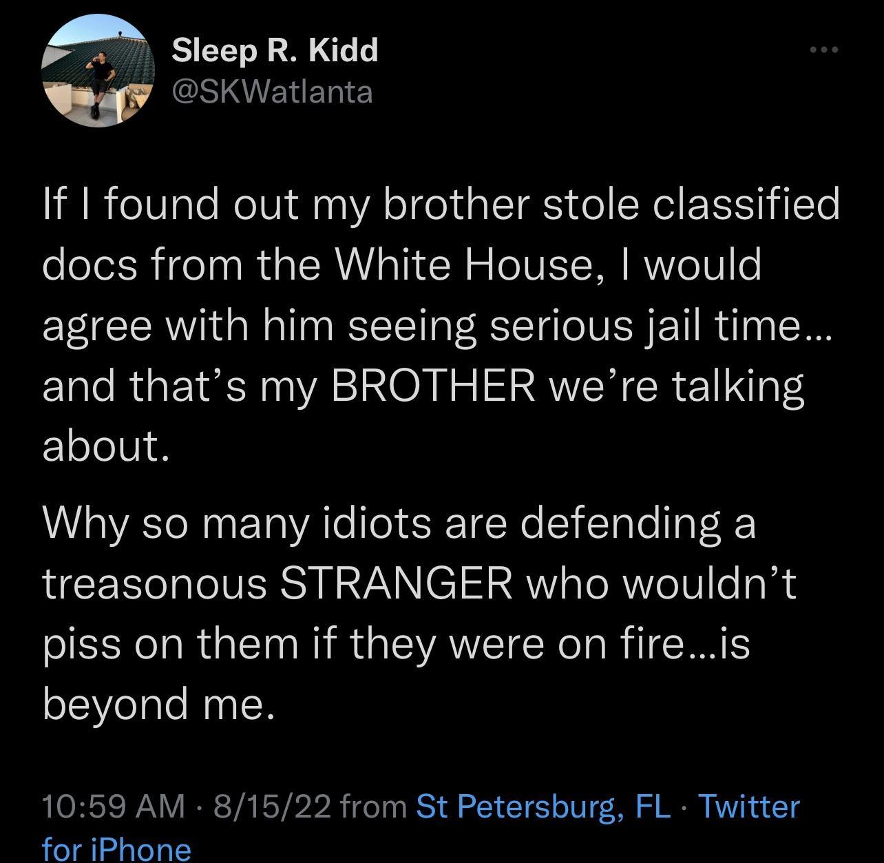 A Sleep R Kidd w GSIENEN If I found out my brother stole classified docs from the White House would agree with him seeing serious jail time and thats my BROTHER were talking about Why so many idiots are defending a treasonous STRANGER who wouldnt piss on them if they were on fireis beyond me 1059 AM 81522 from St Petersburg FL Twitter for iPhone