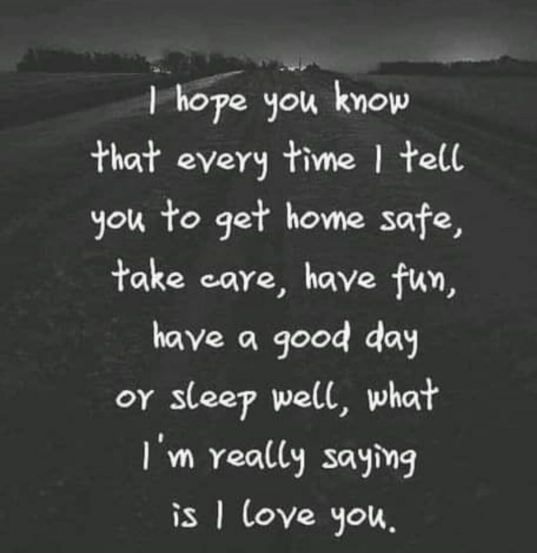 I hope you know that every time I tell you to get home safe, take care, have fun, have a good day or sleep well, what I'm really saying is I love you.