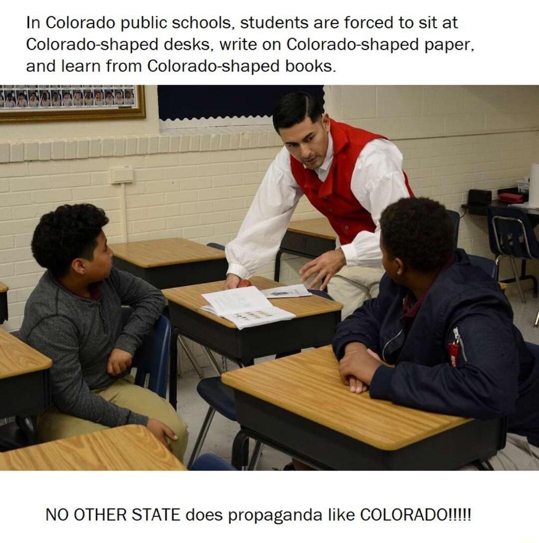 In Colorado public schools students are forced to sit at Colorado shaped desks write on Colorado shaped paper and learn from Colorado shaped books NO OTHER STATE does propaganda like COLORADOIIN