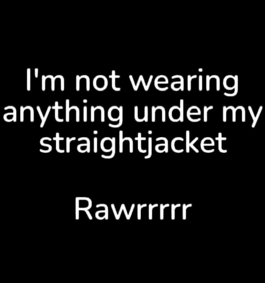 I'm not wearing anything under my straightjacket Rawrrrr