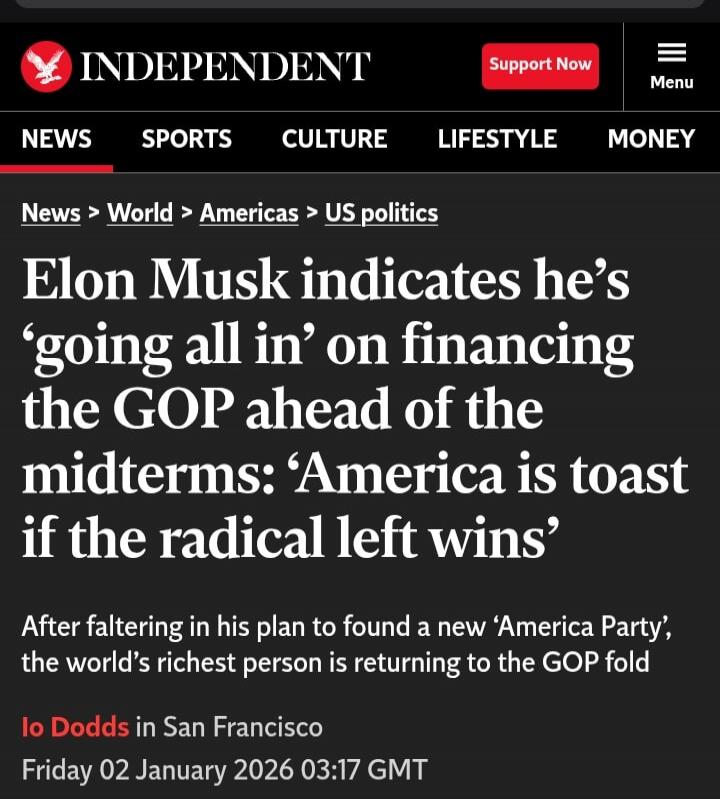 Elon Musk indicates he’s ‘going all in’ on financing the GOP ahead of the midterms: ‘America is toast if the radical left wins’ After faltering in his plan to found a new ‘America Party’, the world’s richest person is returning to the GOP fold Io Dodds in San Francisco Friday 02 January 2026 03:17 GMT