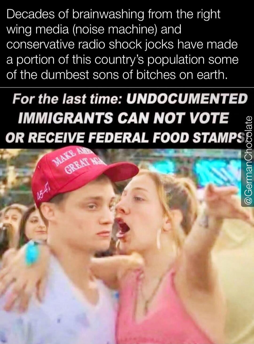Decades of brainwashing from the right wing media (noise machine) and conservative radio shock jocks have made a portion of this country's population some of the dumbest sons of bitches on earth. For the last time: UNDOCUMENTED IMMIGRANTS CAN NOT VOTE OR RECEIVE FEDERAL FOOD STAMPS. (Text on hat: MAKE AMERICA GREAT AGAIN, 45-47)
