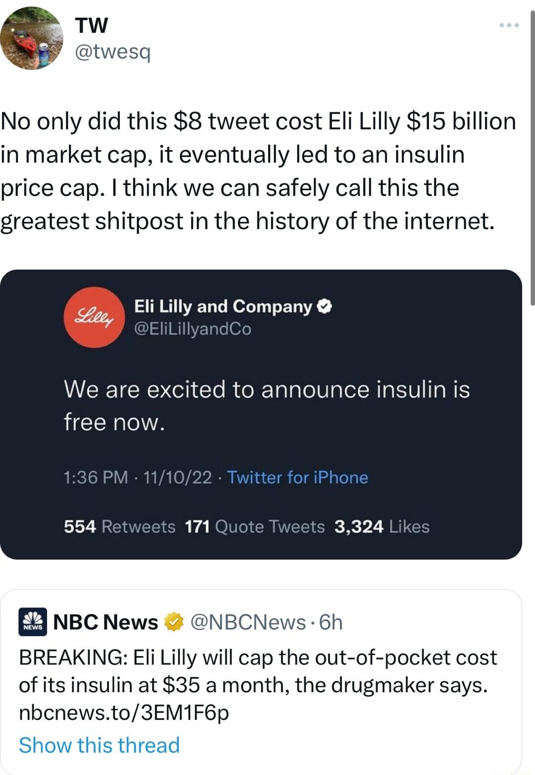 wesq No only did this 8 tweet cost Eli Lilly 15 billion in market cap it eventually led to an insulin price cap think we can safely call this the greatest shitpost in the history of the internet Eli Lilly and Company LEEICR I El RGBT R VIR free now D NBC News NBCNews 6h BREAKING Eli Lilly will cap the out of pocket cost of its insulin at 35 a month the drugmaker says nbcnewsto3EM1F6p Show this thr
