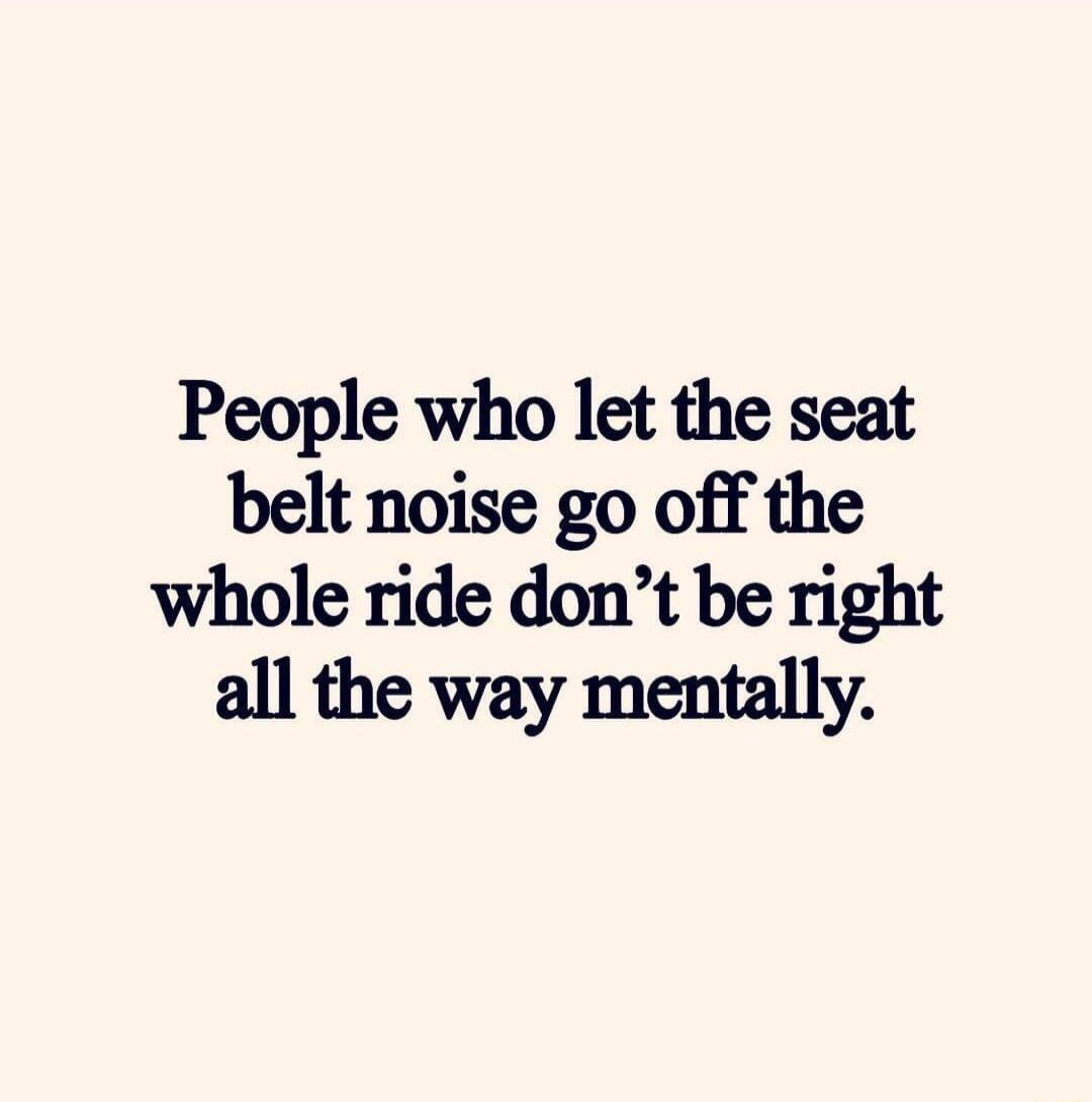 People who let the seat belt noise go off the whole ride dont be right all the way mentally