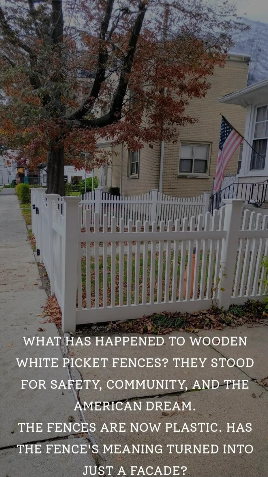 WHAT HAS HAPPENED TO WOODEN WHITE PICKET FENCES? THEY STOOD FOR SAFETY, COMMUNITY, AND THE AMERICAN DREAM. THE FENCES ARE NOW PLASTIC. HAS THE FENCE'S MEANING TURNED INTO JUST A FACADE?