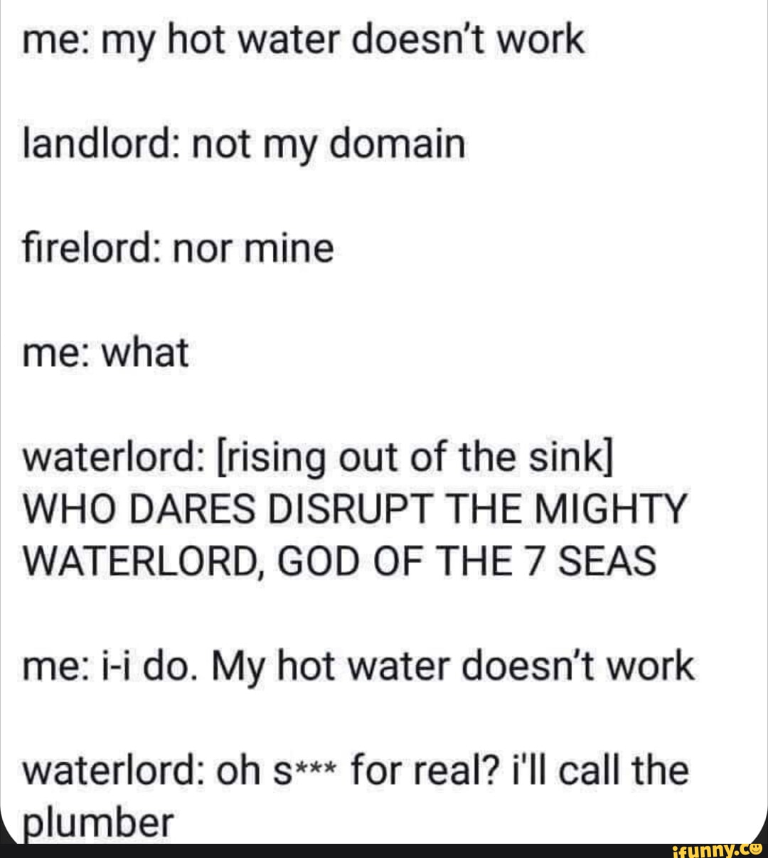 me my hot water doesnt work landlord not my domain firelord nor mine me what waterlord rising out of the sink WHO DARES DISRUPT THE MIGHTY WATERLORD GOD OF THE 7 SEAS me i i do My hot water doesnt work waterlord oh s for real ill call the Elumber 4