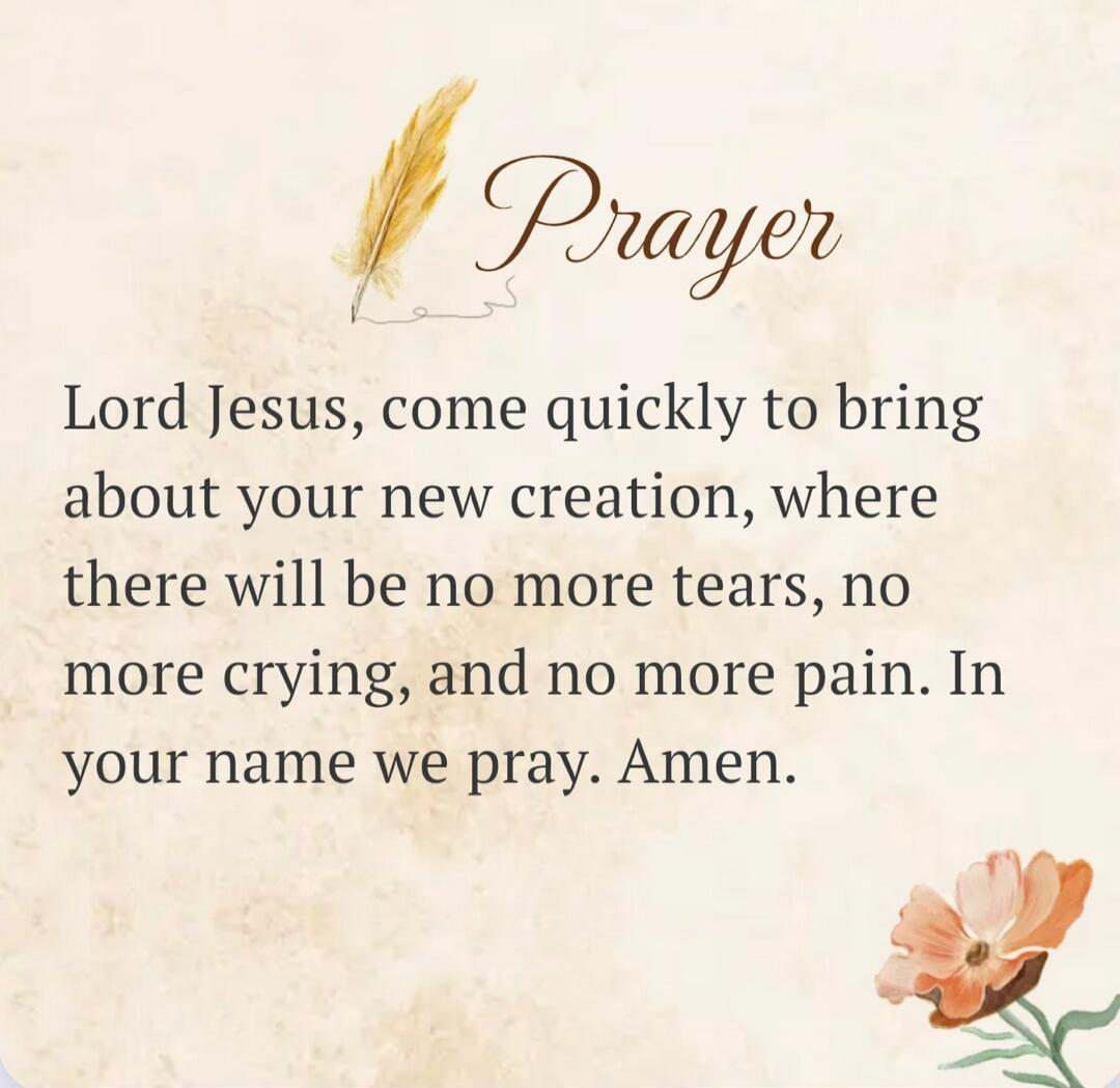 Prayer Lord Jesus, come quickly to bring about your new creation, where there will be no more tears, no more crying, and no more pain. In your name we pray. Amen.
